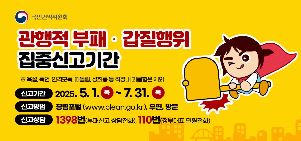 관행적부패·갑질행위 집중신고기간 * 욕설, 폭언, 인격모독, 따돌림,  성희롱 등 직장내 괴롭힘은 제외
신고기간 : 2025.5.1.목 ~ 7.31.목
신고방법 : 청렴포털(www.clean.go.kr), 우편, 방문
신고상담 : 1398번(부패신고 상담전화), 110번(정부대표 민원전화)