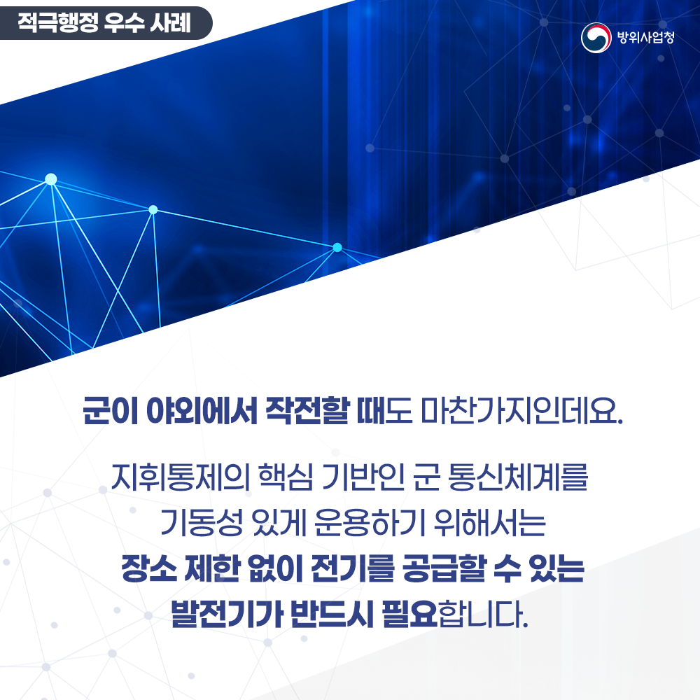 군이야외에서작전할때도마찬가지인데요지휘통제의핵심기반인군통신체계를기동성있게운용하기위해서는장소제한없이전기를공급할수있는발전기가반드시필요합니다